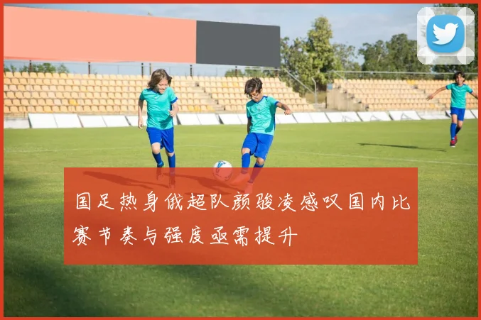 国足热身俄超队颜骏凌感叹国内比赛节奏与强度亟需提升