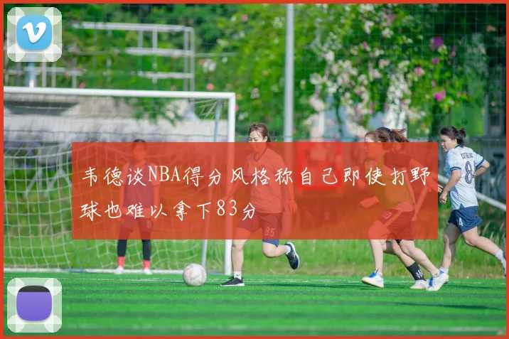 韦德谈NBA得分风格称自己即使打野球也难以拿下83分