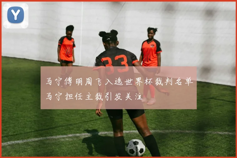 马宁傅明周飞入选世界杯裁判名单马宁担任主裁引发关注