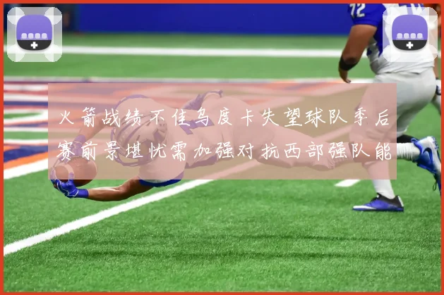 火箭战绩不佳乌度卡失望球队季后赛前景堪忧需加强对抗西部强队能力