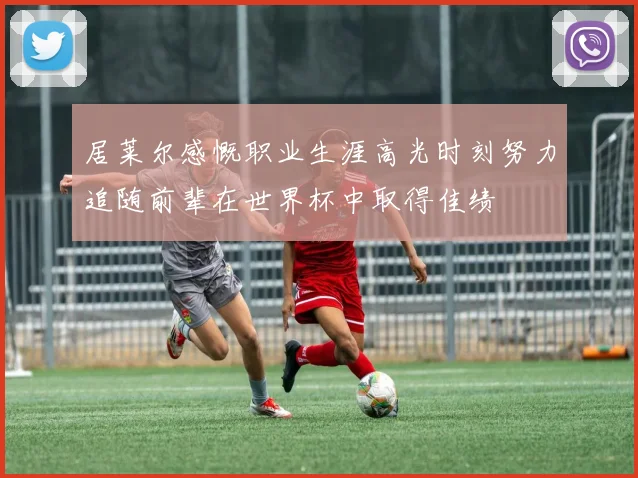 居莱尔感慨职业生涯高光时刻努力追随前辈在世界杯中取得佳绩