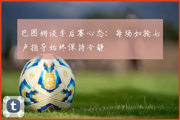 巴图姆谈季后赛心态：每场如抢七卢指导始终保持冷静
