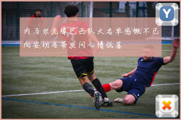内马尔无缘巴西队大名单感慨不已向安切洛蒂发问心情低落
