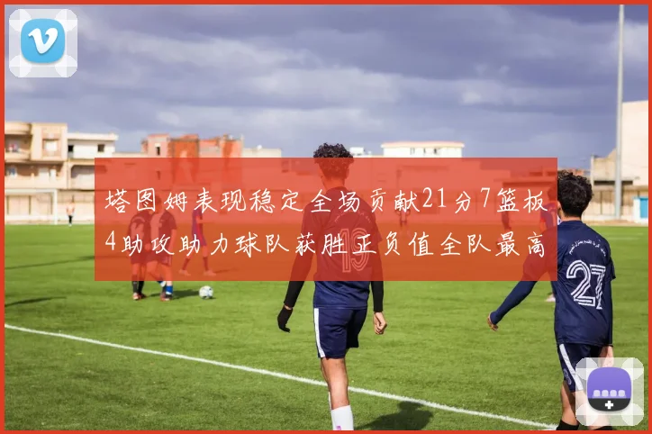 塔图姆表现稳定全场贡献21分7篮板4助攻助力球队获胜正负值全队最高