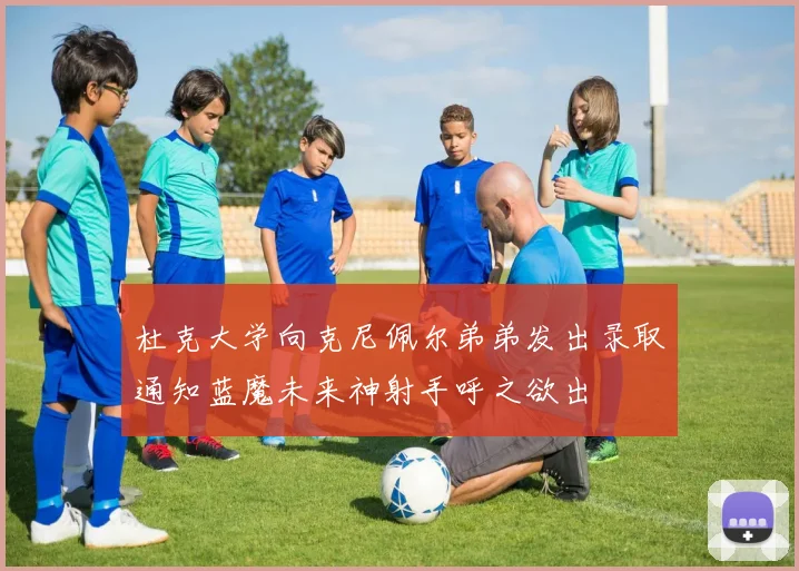杜克大学向克尼佩尔弟弟发出录取通知蓝魔未来神射手呼之欲出