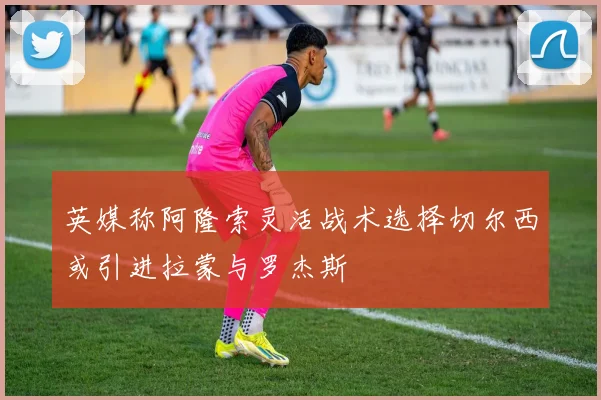 英媒称阿隆索灵活战术选择切尔西或引进拉蒙与罗杰斯