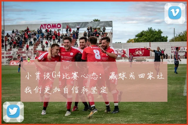 小贾谈G4比赛心态：赢球或回家让我们更加自信和坚定