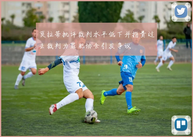 莫拉蒂批评裁判水平低下并指责过去裁判为罪犯协会引发争议