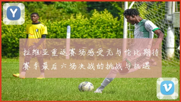 拉维亚重返赛场感受无与伦比期待赛季最后六场决战的挑战与机遇